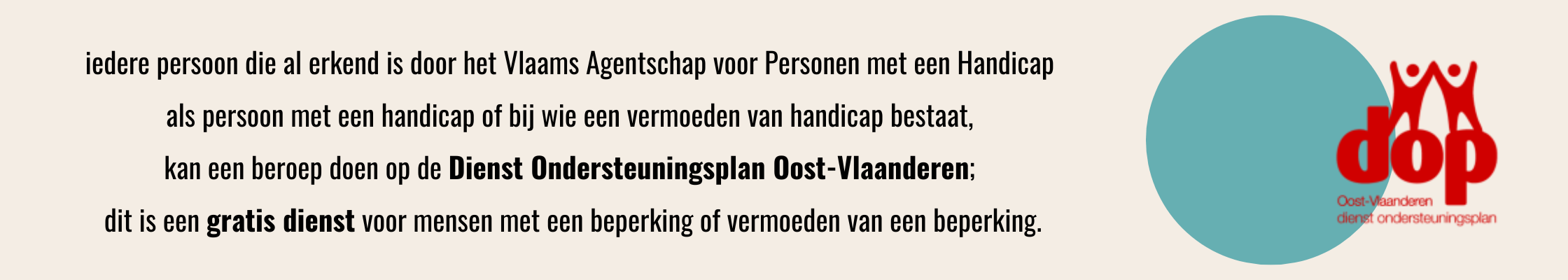 iedere persoon die al erkend is door het Vlaams Agentschap voor Personen met een Handicap als persoon met een handicap of bij wie een vermoeden van handicap bestaat, kan een beroep doen op de Dienst Ondersteuningsplan Oost-Vlaanderen; dit is een gratis dienst voor mensen met een beperking of vermoeden van een beperking.